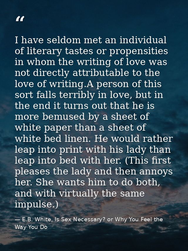 I have seldom met an individual of literary tastes or propensities in whom the writing of love was not directly attribut — E.B. White, Is Sex Necessary? or Why You Feel the Way You Do