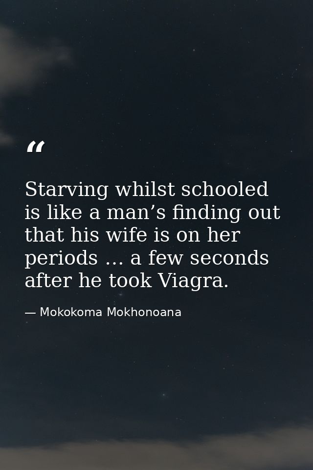 Starving whilst schooled is like a man’s finding out that his wife is on her periods … a few seconds after he took Viagr — Mokokoma Mokhonoana