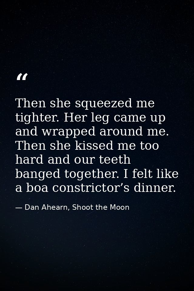 Then she squeezed me tighter. Her leg came up and wrapped around me. Then she kissed me too hard and our teeth banged to — Dan Ahearn, Shoot the Moon