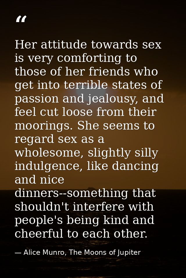 Her attitude towards sex is very comforting to those of her friends who get into terrible states of passion and jealousy — Alice Munro, The Moons of Jupiter