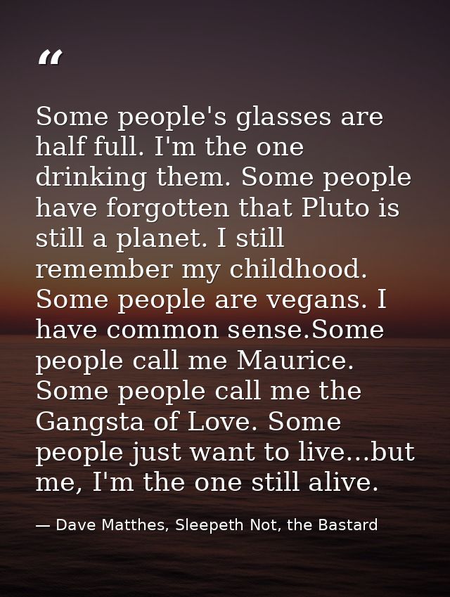 Some people's glasses are half full. I'm the one drinking them. Some people have forgotten that Pluto is still a planet. — Dave Matthes, Sleepeth Not, the Bastard