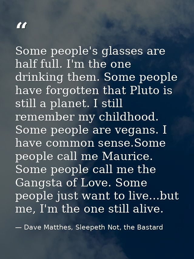 Some people's glasses are half full. I'm the one drinking them. Some people have forgotten that Pluto is still a planet. — Dave Matthes, Sleepeth Not, the Bastard
