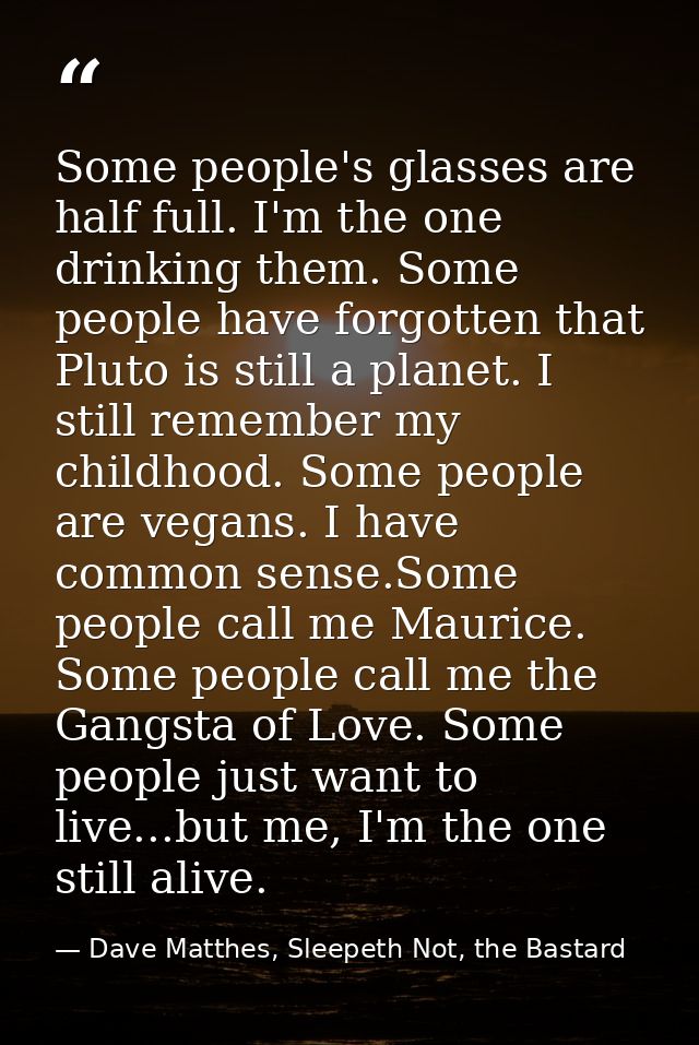 Some people's glasses are half full. I'm the one drinking them. Some people have forgotten that Pluto is still a planet. — Dave Matthes, Sleepeth Not, the Bastard