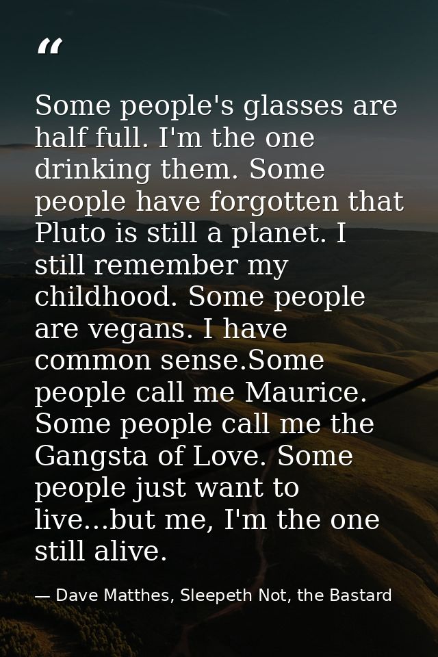Some people's glasses are half full. I'm the one drinking them. Some people have forgotten that Pluto is still a planet. — Dave Matthes, Sleepeth Not, the Bastard
