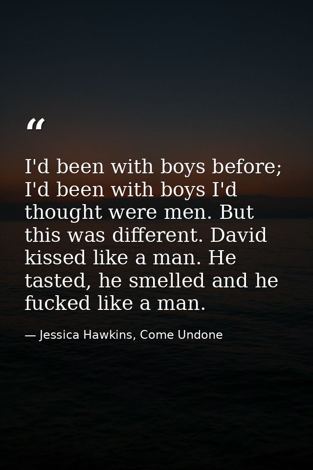 I'd been with boys before; I'd been with boys I'd thought were men. But this was different. David kissed like a man. He  — Jessica Hawkins, Come Undone