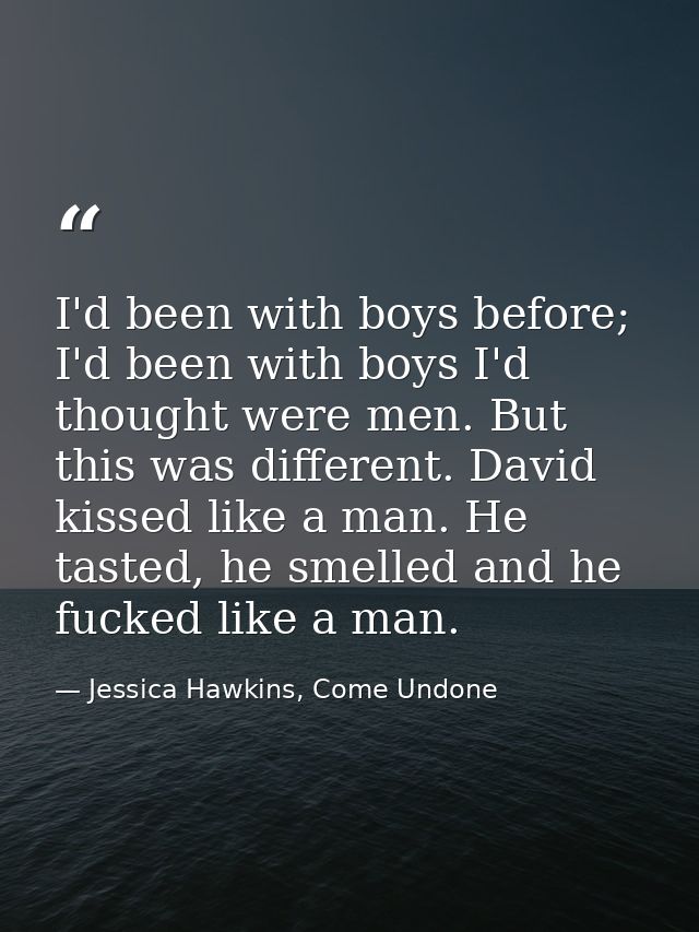 I'd been with boys before; I'd been with boys I'd thought were men. But this was different. David kissed like a man. He  — Jessica Hawkins, Come Undone