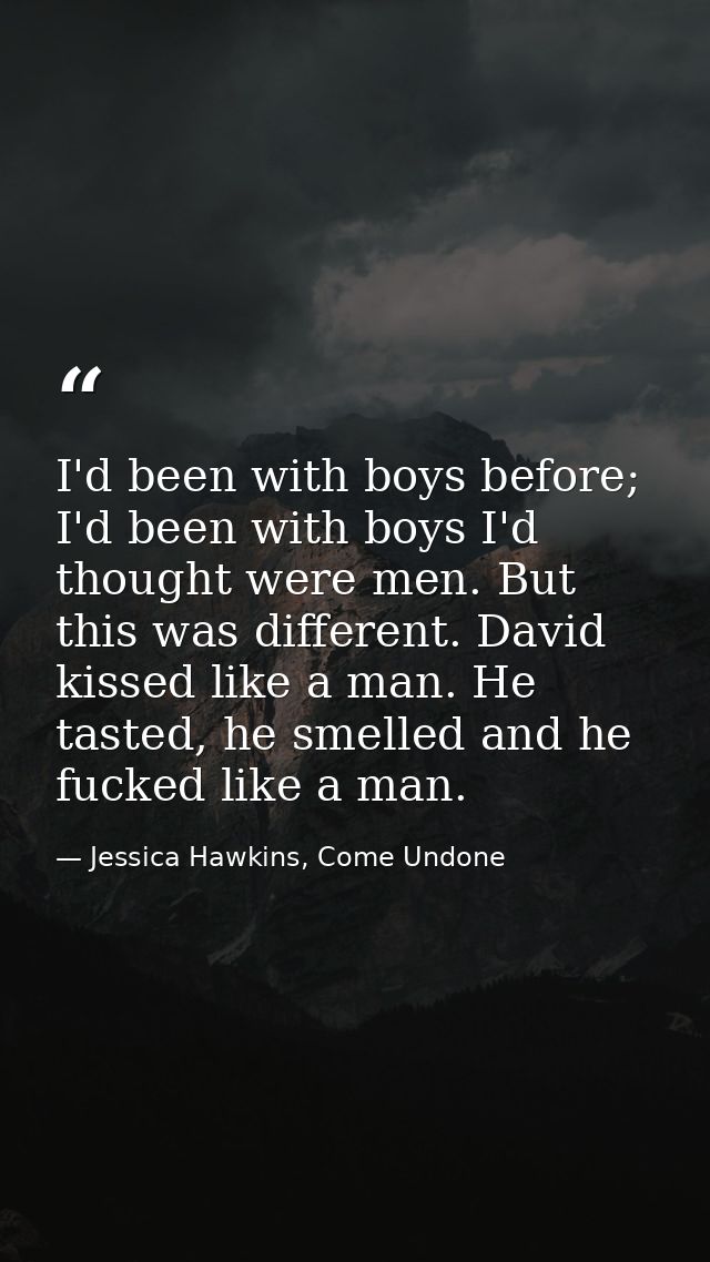 I'd been with boys before; I'd been with boys I'd thought were men. But this was different. David kissed like a man. He  — Jessica Hawkins, Come Undone