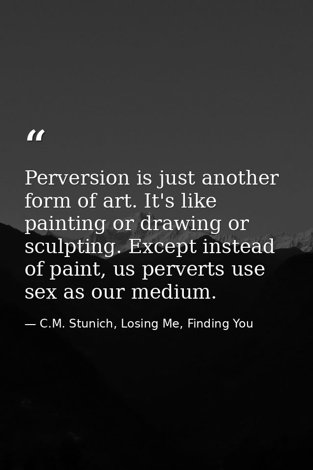 Perversion is just another form of art. It's like painting or drawing or sculpting. Except instead of paint, us perverts — C.M. Stunich, Losing Me, Finding You