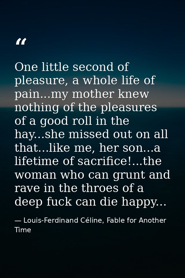 One little second of pleasure, a whole life of pain...my mother knew nothing of the pleasures of a good roll in the hay. — Louis-Ferdinand Céline, Fable for Another Time