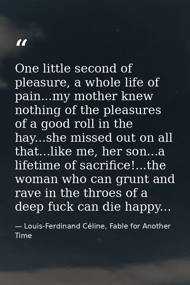 One little second of pleasure, a whole life of pain...my mother knew nothing of the pleasures of a good roll in the hay. — Louis-Ferdinand Céline, Fable for Another Time