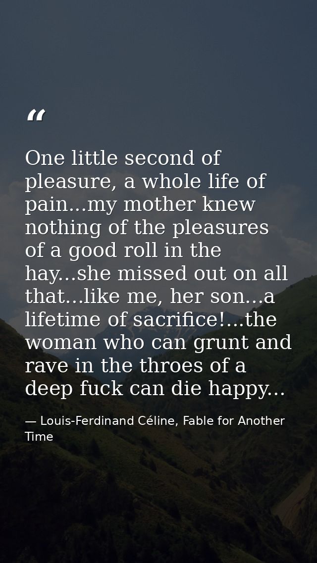 One little second of pleasure, a whole life of pain...my mother knew nothing of the pleasures of a good roll in the hay. — Louis-Ferdinand Céline, Fable for Another Time