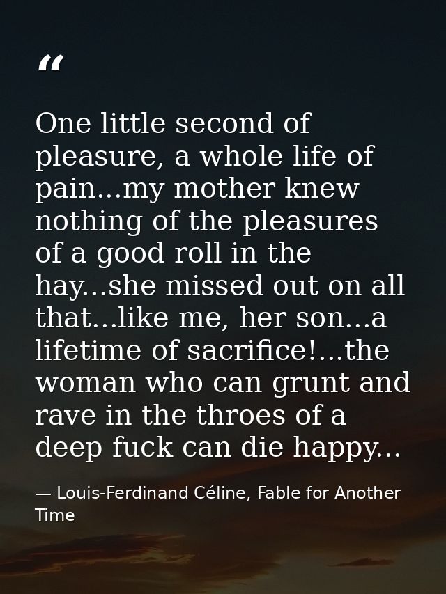 One little second of pleasure, a whole life of pain...my mother knew nothing of the pleasures of a good roll in the hay. — Louis-Ferdinand Céline, Fable for Another Time