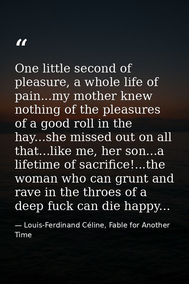 One little second of pleasure, a whole life of pain...my mother knew nothing of the pleasures of a good roll in the hay. — Louis-Ferdinand Céline, Fable for Another Time