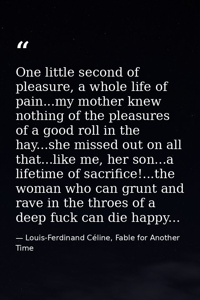 One little second of pleasure, a whole life of pain...my mother knew nothing of the pleasures of a good roll in the hay. — Louis-Ferdinand Céline, Fable for Another Time