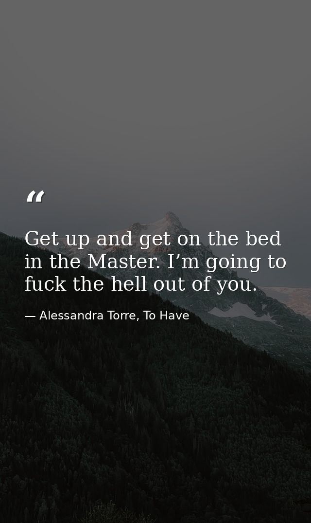 Get up and get on the bed in the Master. I’m going to fuck the hell out of you. — Alessandra Torre, To Have