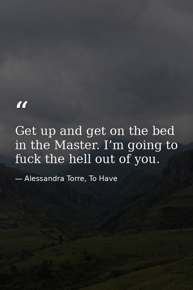 Get up and get on the bed in the Master. I’m going to fuck the hell out of you. — Alessandra Torre, To Have