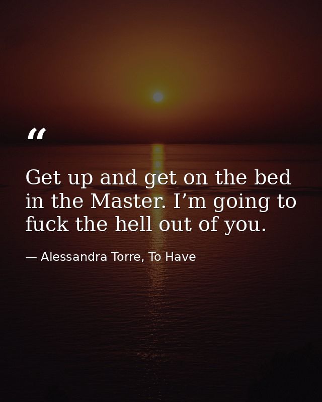 Get up and get on the bed in the Master. I’m going to fuck the hell out of you. — Alessandra Torre, To Have