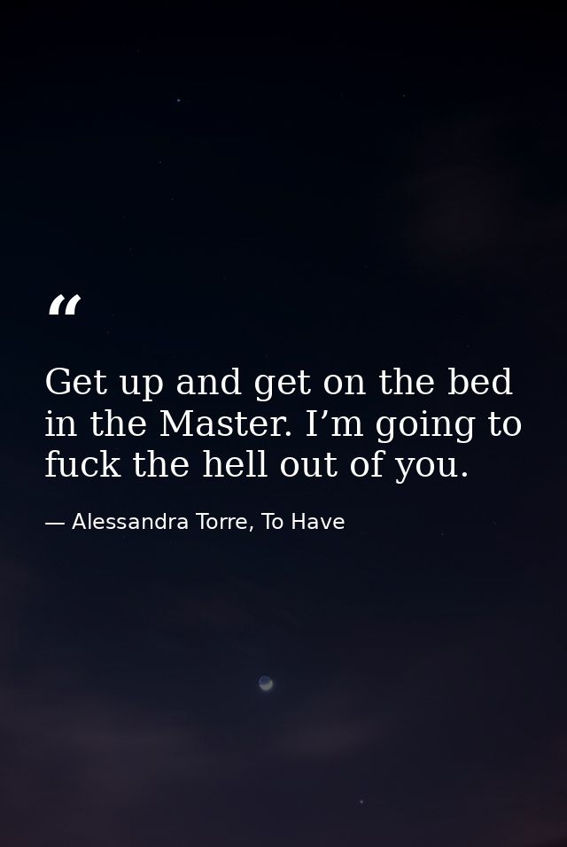 Get up and get on the bed in the Master. I’m going to fuck the hell out of you. — Alessandra Torre, To Have