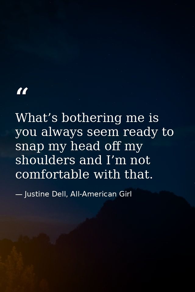 What’s bothering me is you always seem ready to snap my head off my shoulders and I’m not comfortable with that. — Justine Dell, All-American Girl