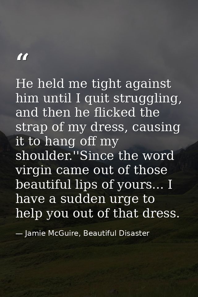 He held me tight against him until I quit struggling, and then he flicked the strap of my dress, causing it to hang off  — Jamie McGuire, Beautiful Disaster