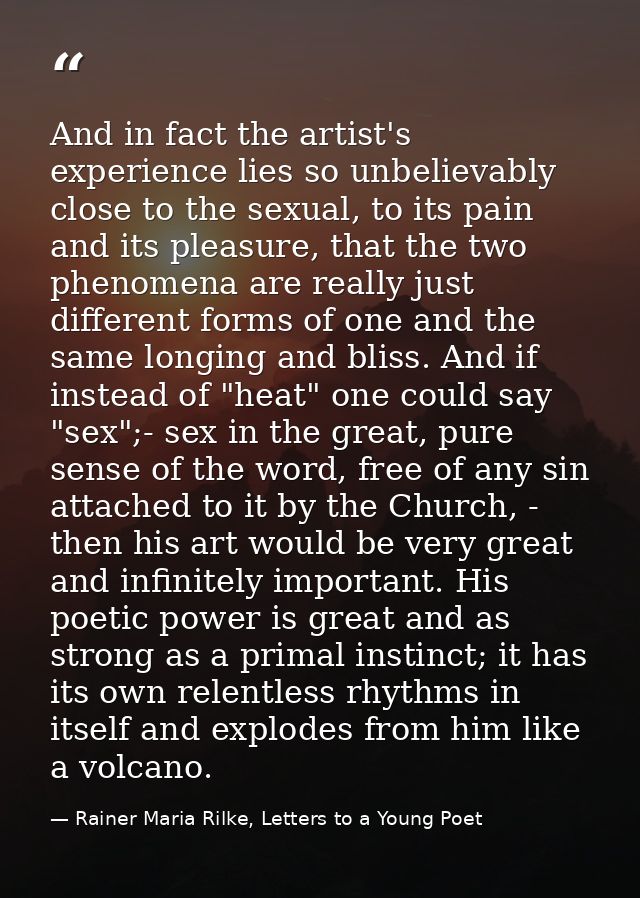 And in fact the artist's experience lies so unbelievably close to the sexual, to its pain and its pleasure, that the two — Rainer Maria Rilke, Letters to a Young Poet