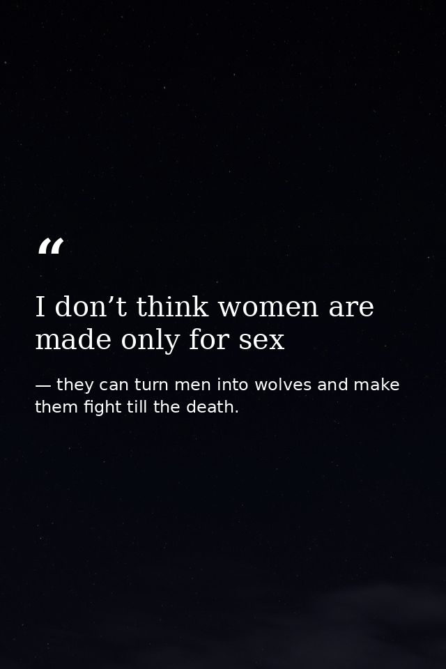 I don’t think women are made only for sex — they can turn men into wolves and make them fight till the death.