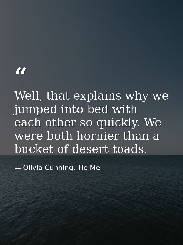 Well, that explains why we jumped into bed with each other so quickly. We were both hornier than a bucket of desert toad — Olivia Cunning, Tie Me
