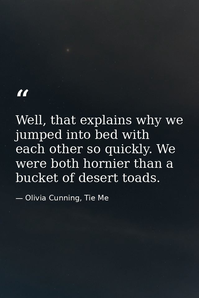 Well, that explains why we jumped into bed with each other so quickly. We were both hornier than a bucket of desert toad — Olivia Cunning, Tie Me