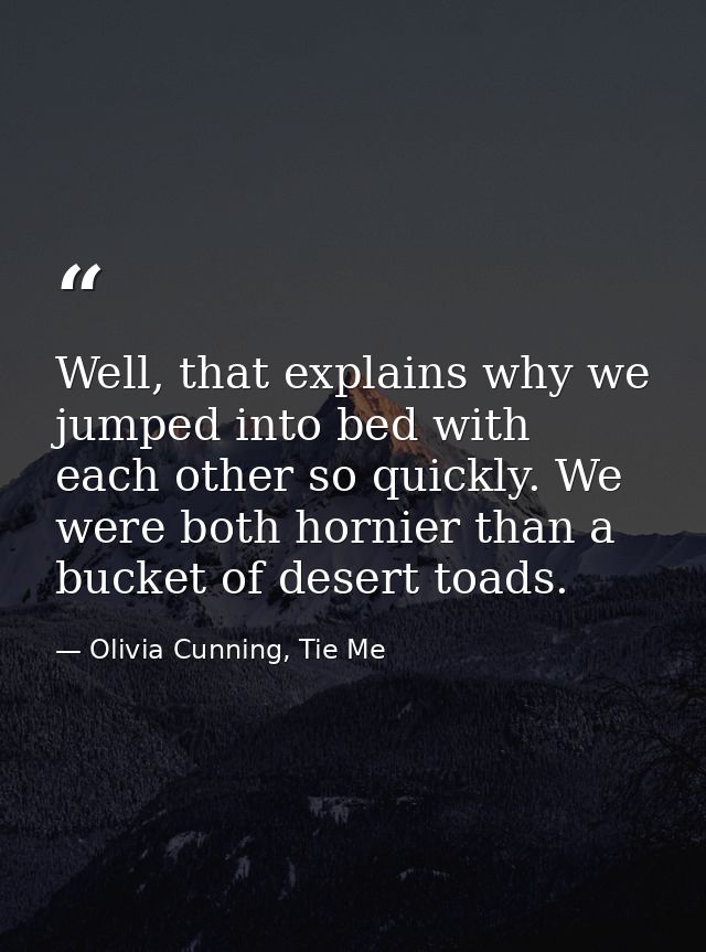 Well, that explains why we jumped into bed with each other so quickly. We were both hornier than a bucket of desert toad — Olivia Cunning, Tie Me