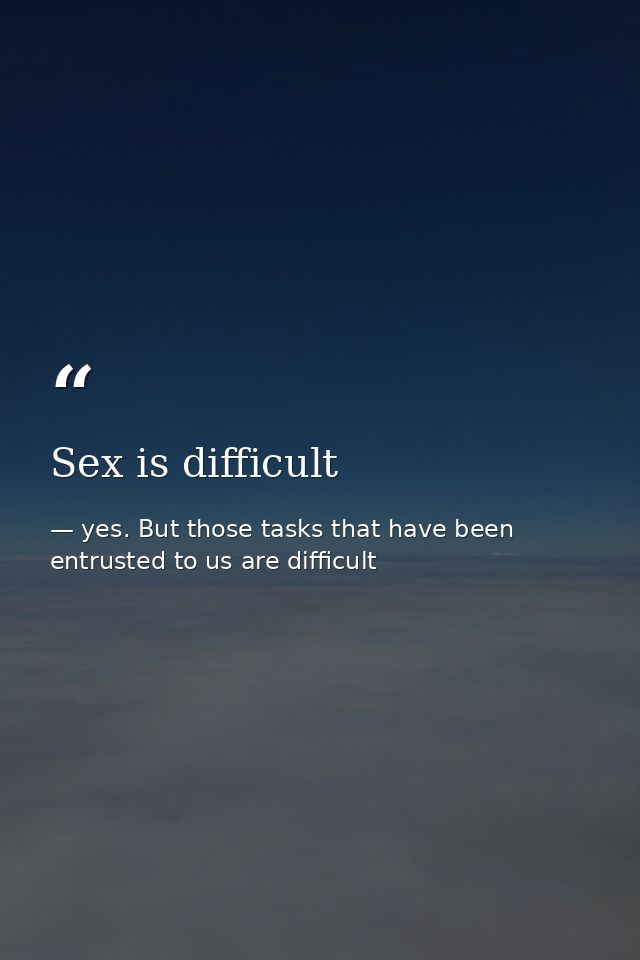 Sex is difficult — yes. But those tasks that have been entrusted to us are difficult