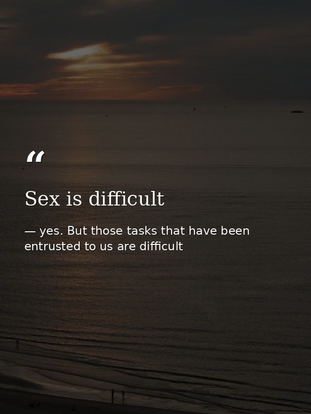 Sex is difficult — yes. But those tasks that have been entrusted to us are difficult