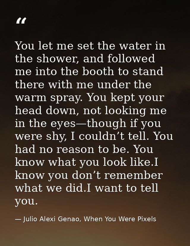 You let me set the water in the shower, and followed me into the booth to stand there with me under the warm spray. You  — Julio Alexi Genao, When You Were Pixels