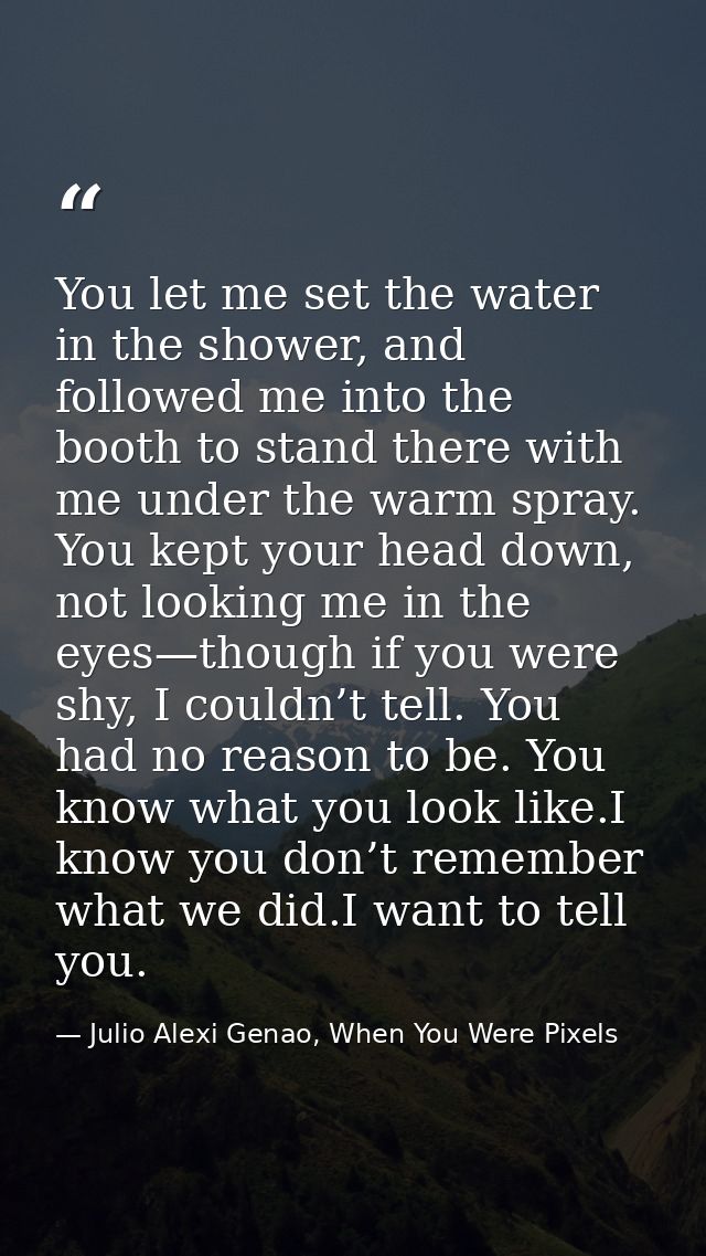 You let me set the water in the shower, and followed me into the booth to stand there with me under the warm spray. You  — Julio Alexi Genao, When You Were Pixels