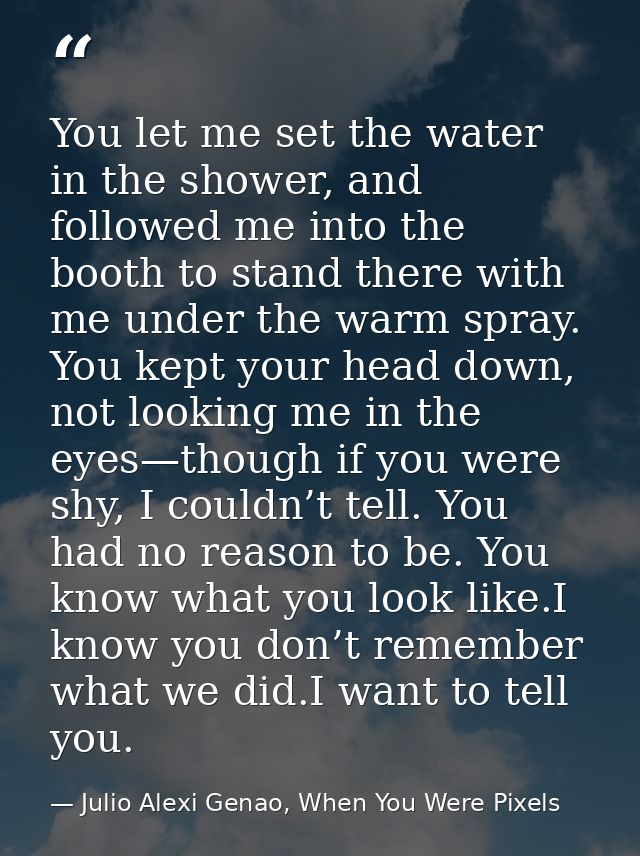 You let me set the water in the shower, and followed me into the booth to stand there with me under the warm spray. You  — Julio Alexi Genao, When You Were Pixels