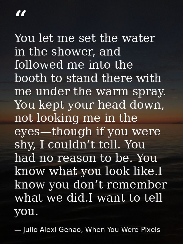 You let me set the water in the shower, and followed me into the booth to stand there with me under the warm spray. You  — Julio Alexi Genao, When You Were Pixels