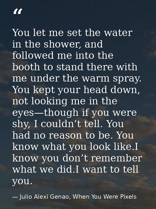 You let me set the water in the shower, and followed me into the booth to stand there with me under the warm spray. You  — Julio Alexi Genao, When You Were Pixels