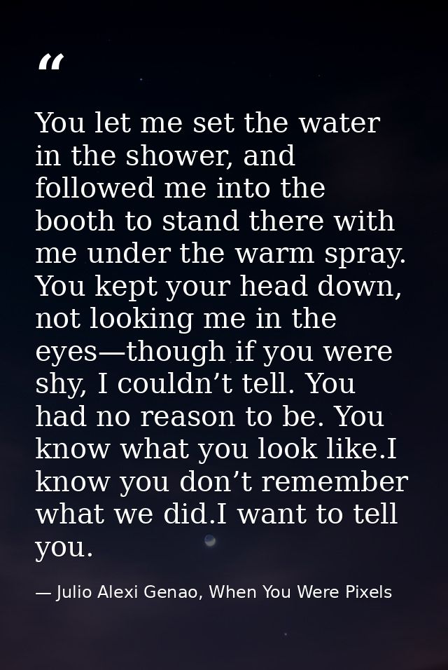 You let me set the water in the shower, and followed me into the booth to stand there with me under the warm spray. You  — Julio Alexi Genao, When You Were Pixels