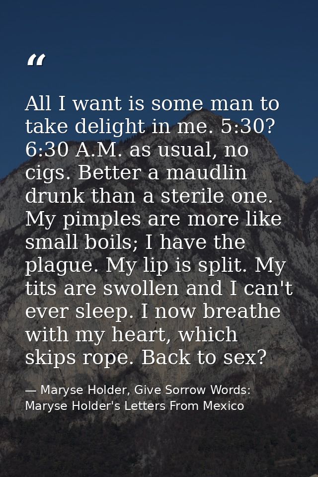 All I want is some man to take delight in me. 5:30? 6:30 A.M. as usual, no cigs. Better a maudlin drunk than a sterile o — Maryse Holder, Give Sorrow Words: Maryse Holder's Letters From Mexico