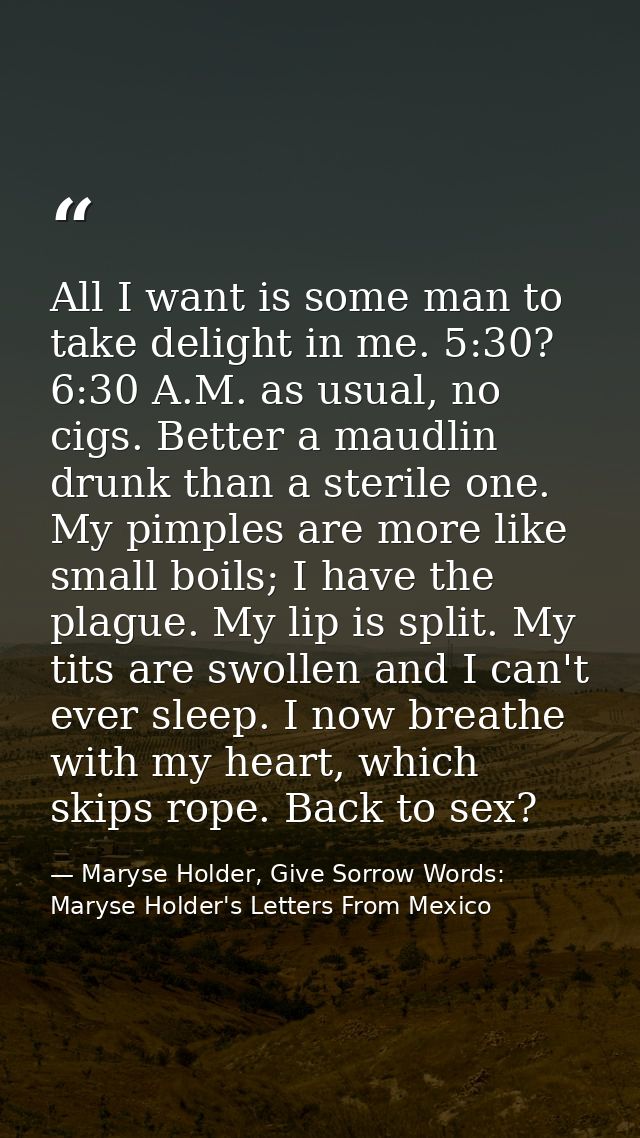 All I want is some man to take delight in me. 5:30? 6:30 A.M. as usual, no cigs. Better a maudlin drunk than a sterile o — Maryse Holder, Give Sorrow Words: Maryse Holder's Letters From Mexico