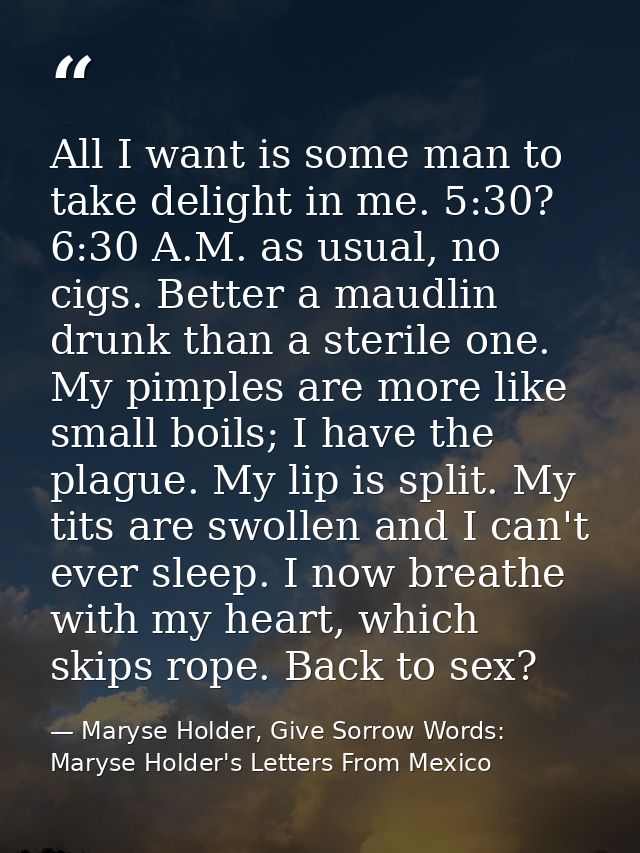 All I want is some man to take delight in me. 5:30? 6:30 A.M. as usual, no cigs. Better a maudlin drunk than a sterile o — Maryse Holder, Give Sorrow Words: Maryse Holder's Letters From Mexico