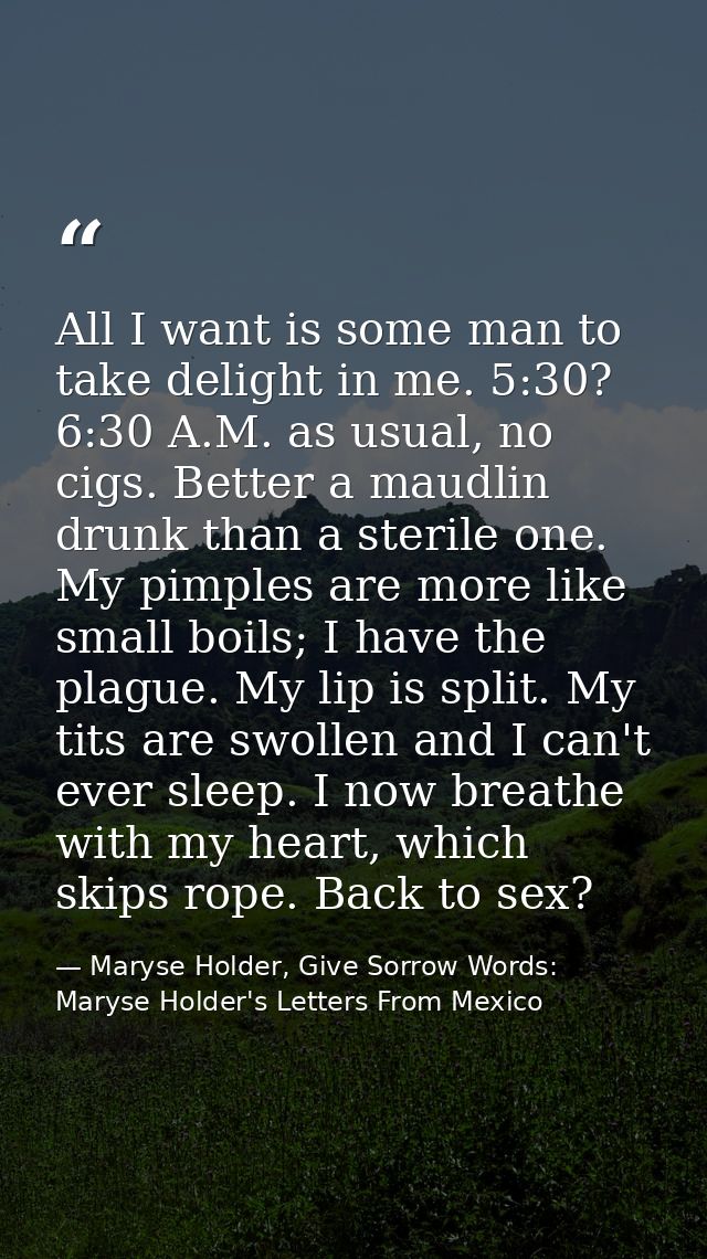 All I want is some man to take delight in me. 5:30? 6:30 A.M. as usual, no cigs. Better a maudlin drunk than a sterile o — Maryse Holder, Give Sorrow Words: Maryse Holder's Letters From Mexico