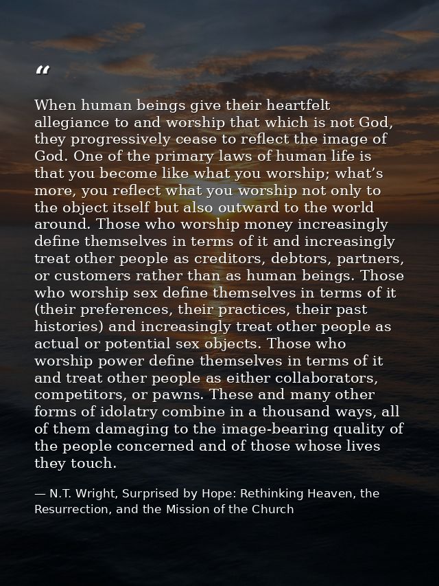 When human beings give their heartfelt allegiance to and worship that which is not God, they progressively cease to refl — N.T. Wright, Surprised by Hope: Rethinking Heaven, the Resurrection, and the Mission of the Church