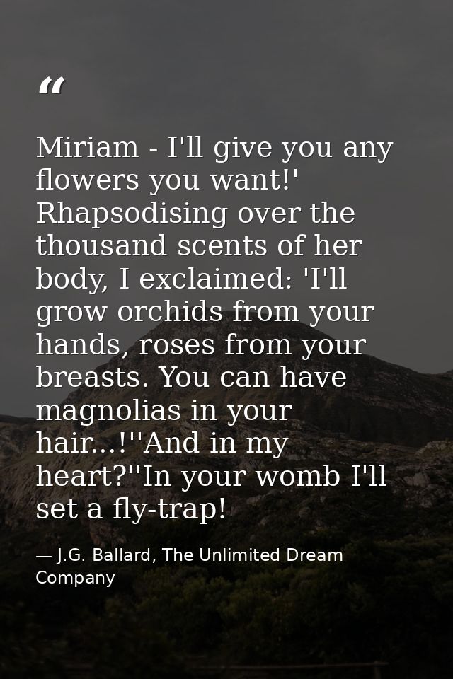 Miriam - I'll give you any flowers you want!' Rhapsodising over the thousand scents of her body, I exclaimed: 'I'll grow — J.G. Ballard, The Unlimited Dream Company