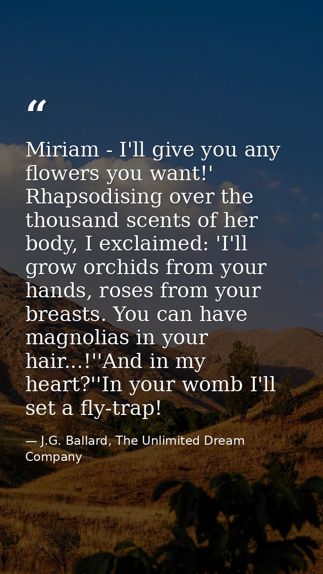 Miriam - I'll give you any flowers you want!' Rhapsodising over the thousand scents of her body, I exclaimed: 'I'll grow — J.G. Ballard, The Unlimited Dream Company
