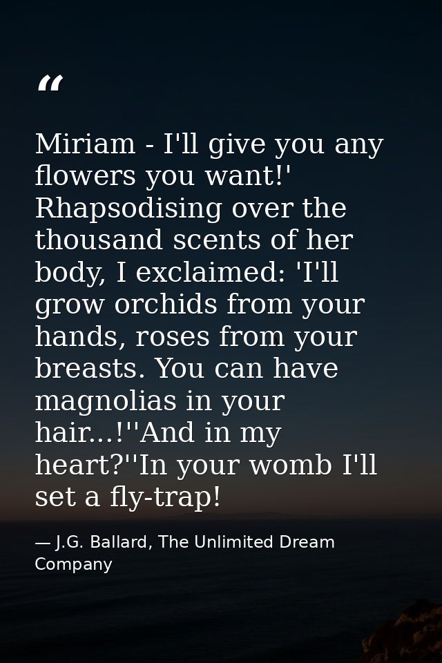 Miriam - I'll give you any flowers you want!' Rhapsodising over the thousand scents of her body, I exclaimed: 'I'll grow — J.G. Ballard, The Unlimited Dream Company