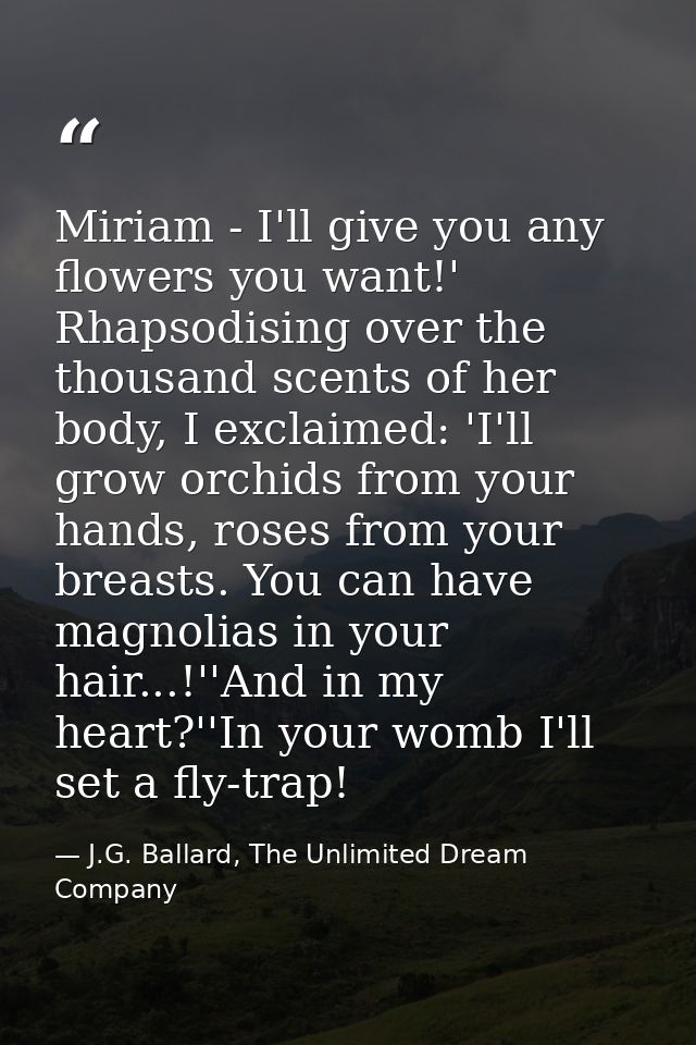 Miriam - I'll give you any flowers you want!' Rhapsodising over the thousand scents of her body, I exclaimed: 'I'll grow — J.G. Ballard, The Unlimited Dream Company