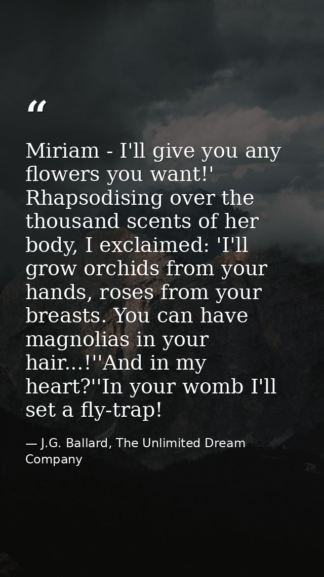 Miriam - I'll give you any flowers you want!' Rhapsodising over the thousand scents of her body, I exclaimed: 'I'll grow — J.G. Ballard, The Unlimited Dream Company