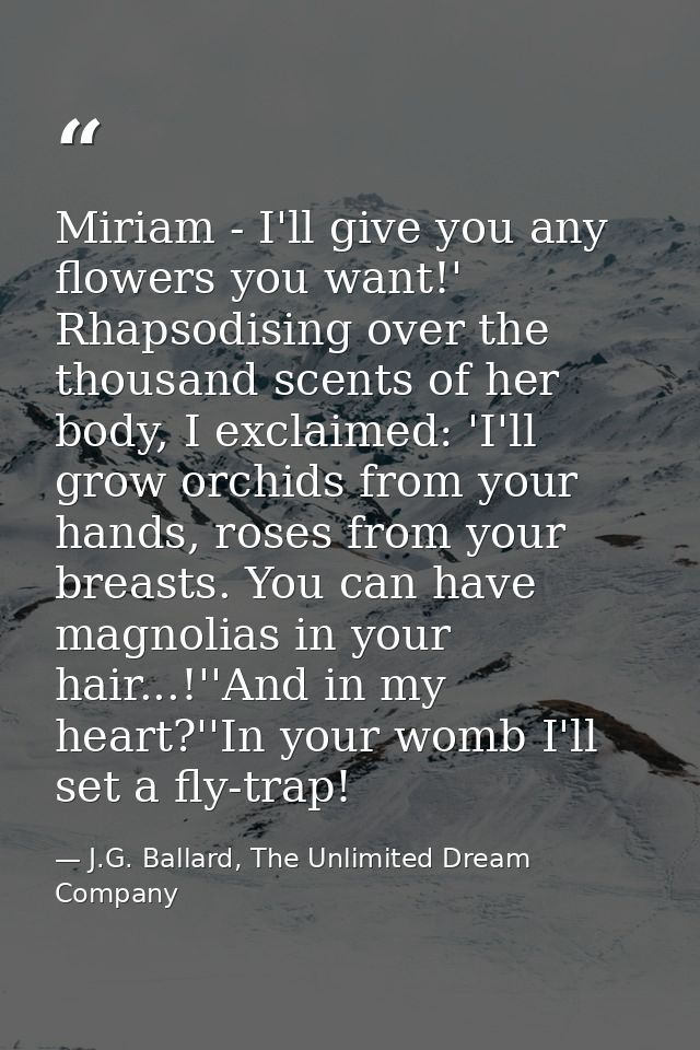 Miriam - I'll give you any flowers you want!' Rhapsodising over the thousand scents of her body, I exclaimed: 'I'll grow — J.G. Ballard, The Unlimited Dream Company