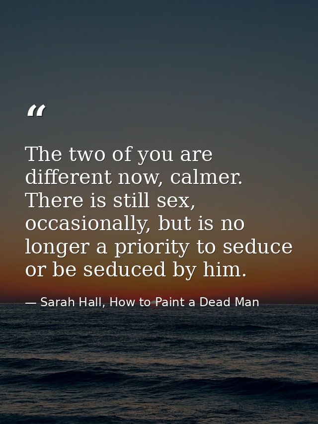 The two of you are different now, calmer. There is still sex, occasionally, but is no longer a priority to seduce or be  — Sarah Hall, How to Paint a Dead Man
