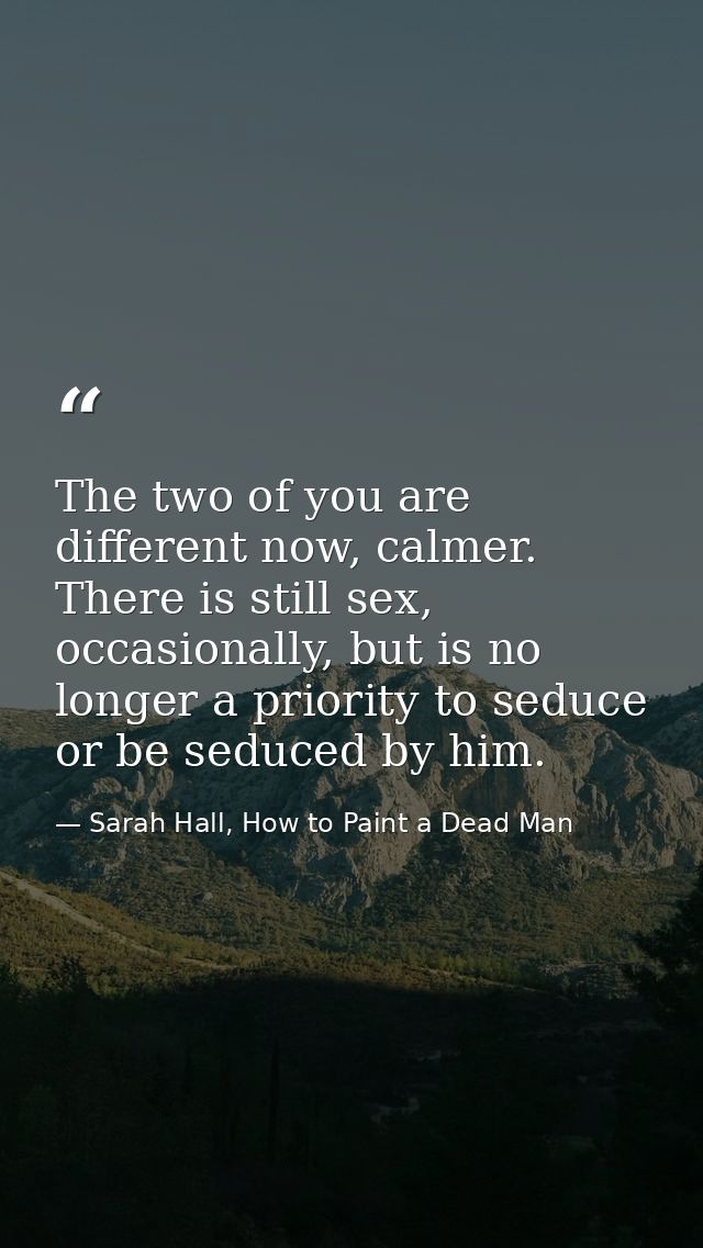 The two of you are different now, calmer. There is still sex, occasionally, but is no longer a priority to seduce or be  — Sarah Hall, How to Paint a Dead Man